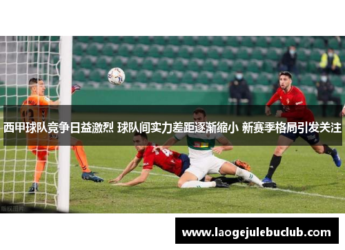 西甲球队竞争日益激烈 球队间实力差距逐渐缩小 新赛季格局引发关注